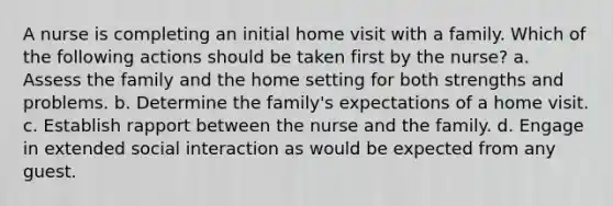 A nurse is completing an initial home visit with a family. Which of the following actions should be taken first by the nurse? a. Assess the family and the home setting for both strengths and problems. b. Determine the family's expectations of a home visit. c. Establish rapport between the nurse and the family. d. Engage in extended social interaction as would be expected from any guest.