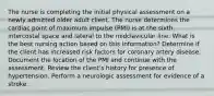 The nurse is completing the initial physical assessment on a newly admitted older adult client. The nurse determines the cardiac point of maximum impulse (PMI) is at the sixth intercostal space and lateral to the midclavicular line. What is the best nursing action based on this information? Determine if the client has increased risk factors for coronary artery disease. Document the location of the PMI and continue with the assessment. Review the client's history for presence of hypertension. Perform a neurologic assessment for evidence of a stroke.