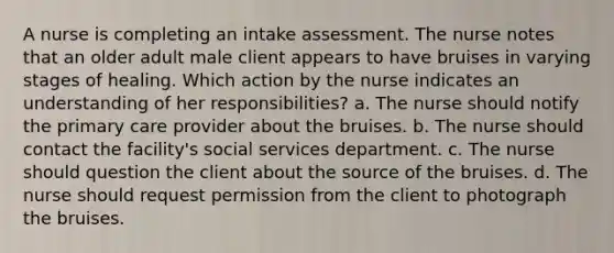 A nurse is completing an intake assessment. The nurse notes that an older adult male client appears to have bruises in varying stages of healing. Which action by the nurse indicates an understanding of her responsibilities? a. The nurse should notify the primary care provider about the bruises. b. The nurse should contact the facility's social services department. c. The nurse should question the client about the source of the bruises. d. The nurse should request permission from the client to photograph the bruises.