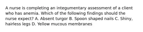 A nurse is completing an integumentary assessment of a client who has anemia. Which of the following findings should the nurse expect? A. Absent turgor B. Spoon shaped nails C. Shiny, hairless legs D. Yellow mucous membranes