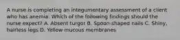 A nurse is completing an integumentary assessment of a client who has anemia. Which of the following findings should the nurse expect? A. Absent turgor B. Spoon‑shaped nails C. Shiny, hairless legs D. Yellow mucous membranes