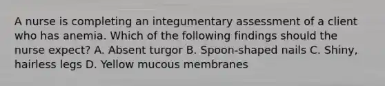 A nurse is completing an integumentary assessment of a client who has anemia. Which of the following findings should the nurse expect? A. Absent turgor B. Spoon‑shaped nails C. Shiny, hairless legs D. Yellow mucous membranes