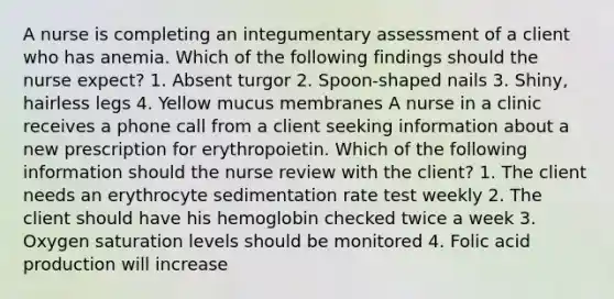 A nurse is completing an integumentary assessment of a client who has anemia. Which of the following findings should the nurse expect? 1. Absent turgor 2. Spoon-shaped nails 3. Shiny, hairless legs 4. Yellow mucus membranes A nurse in a clinic receives a phone call from a client seeking information about a new prescription for erythropoietin. Which of the following information should the nurse review with the client? 1. The client needs an erythrocyte sedimentation rate test weekly 2. The client should have his hemoglobin checked twice a week 3. Oxygen saturation levels should be monitored 4. Folic acid production will increase