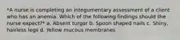*A nurse is completing an integumentary assessment of a client who has an anemia. Which of the following findings should the nurse expect?* a. Absent turgor b. Spoon shaped nails c. Shiny, hairless legs d. Yellow mucous membranes