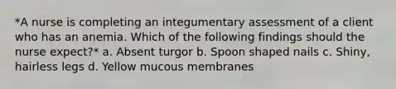 *A nurse is completing an integumentary assessment of a client who has an anemia. Which of the following findings should the nurse expect?* a. Absent turgor b. Spoon shaped nails c. Shiny, hairless legs d. Yellow mucous membranes