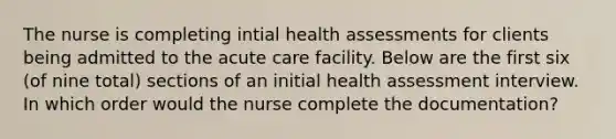 The nurse is completing intial health assessments for clients being admitted to the acute care facility. Below are the first six (of nine total) sections of an initial health assessment interview. In which order would the nurse complete the documentation?