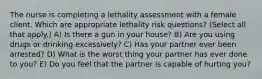 The nurse is completing a lethality assessment with a female client. Which are appropriate lethality risk questions? (Select all that apply.) A) Is there a gun in your house? B) Are you using drugs or drinking excessively? C) Has your partner ever been arrested? D) What is the worst thing your partner has ever done to you? E) Do you feel that the partner is capable of hurting you?