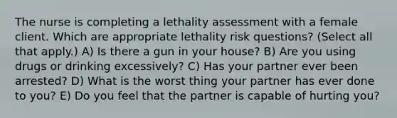 The nurse is completing a lethality assessment with a female client. Which are appropriate lethality risk questions? (Select all that apply.) A) Is there a gun in your house? B) Are you using drugs or drinking excessively? C) Has your partner ever been arrested? D) What is the worst thing your partner has ever done to you? E) Do you feel that the partner is capable of hurting you?