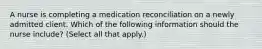 A nurse is completing a medication reconciliation on a newly admitted client. Which of the following information should the nurse include? (Select all that apply.)