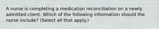 A nurse is completing a medication reconciliation on a newly admitted client. Which of the following information should the nurse include? (Select all that apply.)