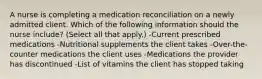 A nurse is completing a medication reconciliation on a newly admitted client. Which of the following information should the nurse include? (Select all that apply.) -Current prescribed medications -Nutritional supplements the client takes -Over-the-counter medications the client uses -Medications the provider has discontinued -List of vitamins the client has stopped taking