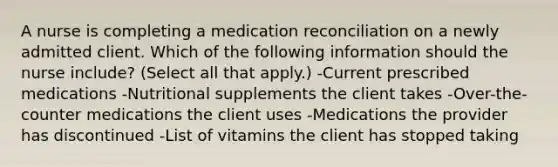 A nurse is completing a medication reconciliation on a newly admitted client. Which of the following information should the nurse include? (Select all that apply.) -Current prescribed medications -Nutritional supplements the client takes -Over-the-counter medications the client uses -Medications the provider has discontinued -List of vitamins the client has stopped taking