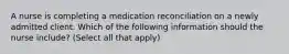 A nurse is completing a medication reconciliation on a newly admitted client. Which of the following information should the nurse include? (Select all that apply)