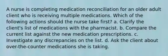 A nurse is completing medication reconciliation for an older adult client who is receiving multiple medications. Which of the following actions should the nurse take first? a. Clarify the client's list of medications with the pharmacist. b. Compare the current list against the new medication prescriptions. c. Investigate any discrepancies on the list. d. Ask the client about over-the-counter medications she is taking.