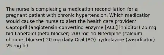 The nurse is completing a medication reconciliation for a pregnant patient with chronic hypertension. Which medication would cause the nurse to alert the health care provider? Captopril (angiotensin-converting enzyme [ACE] inhibitor) 25 mg bid Labetalol (beta blocker) 200 mg tid Nifedipine (calcium channel blocker) 30 mg daily Oral (PO) hydralazine (vasodilator) 25 mg tid