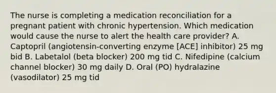 The nurse is completing a medication reconciliation for a pregnant patient with chronic hypertension. Which medication would cause the nurse to alert the health care provider? A. Captopril (angiotensin-converting enzyme [ACE] inhibitor) 25 mg bid B. Labetalol (beta blocker) 200 mg tid C. Nifedipine (calcium channel blocker) 30 mg daily D. Oral (PO) hydralazine (vasodilator) 25 mg tid