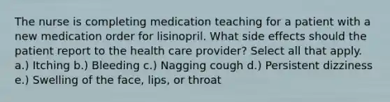 The nurse is completing medication teaching for a patient with a new medication order for lisinopril. What side effects should the patient report to the health care provider? Select all that apply. a.) Itching b.) Bleeding c.) Nagging cough d.) Persistent dizziness e.) Swelling of the face, lips, or throat