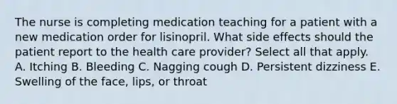 The nurse is completing medication teaching for a patient with a new medication order for lisinopril. What side effects should the patient report to the health care provider? Select all that apply. A. Itching B. Bleeding C. Nagging cough D. Persistent dizziness E. Swelling of the face, lips, or throat