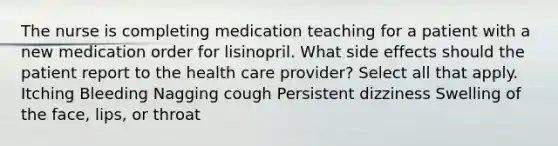 The nurse is completing medication teaching for a patient with a new medication order for lisinopril. What side effects should the patient report to the health care provider? Select all that apply. Itching Bleeding Nagging cough Persistent dizziness Swelling of the face, lips, or throat