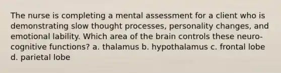 The nurse is completing a mental assessment for a client who is demonstrating slow thought processes, personality changes, and emotional lability. Which area of the brain controls these neuro-cognitive functions? a. thalamus b. hypothalamus c. frontal lobe d. parietal lobe