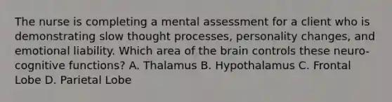 The nurse is completing a mental assessment for a client who is demonstrating slow thought processes, personality changes, and emotional liability. Which area of the brain controls these neuro-cognitive functions? A. Thalamus B. Hypothalamus C. Frontal Lobe D. Parietal Lobe