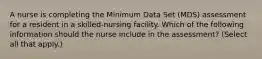 A nurse is completing the Minimum Data Set (MDS) assessment for a resident in a skilled-nursing facility. Which of the following information should the nurse include in the assessment? (Select all that apply.)