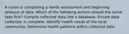 A nurse is completing a needs assessment and beginning analysis of data. Which of the following actions should the nurse take first? Compile collected data into a database. Ensure data collection is complete. Identify health needs of the local community. Determine health patterns within collected data.