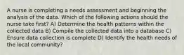 A nurse is completing a needs assessment and beginning the analysis of the data. Which of the following actions should the nurse take first? A) Determine the health patterns within the collected data B) Compile the collected data into a database C) Ensure data collection is complete D) Identify the health needs of the local community?