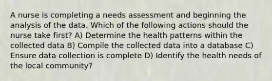 A nurse is completing a needs assessment and beginning the analysis of the data. Which of the following actions should the nurse take first? A) Determine the health patterns within the collected data B) Compile the collected data into a database C) Ensure data collection is complete D) Identify the health needs of the local community?