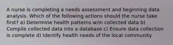 A nurse is completing a needs assessment and beginning data analysis. Which of the following actions should the nurse take first? a) Determine health patterns w/in collected data b) Compile collected data into a database c) Ensure data collection is complete d) Identify health needs of the local community