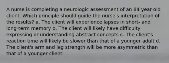 A nurse is completing a neurologic assessment of an 84-year-old client. Which principle should guide the nurse's interpretation of the results? a. The client will experience lapses in short- and long-term memory b. The client will likely have difficulty expressing or understanding abstract concepts c. The client's reaction time will likely be slower than that of a younger adult d. The client's arm and leg strength will be more asymmetric than that of a younger client