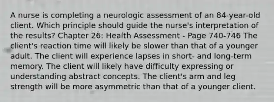 A nurse is completing a neurologic assessment of an 84-year-old client. Which principle should guide the nurse's interpretation of the results? Chapter 26: Health Assessment - Page 740-746 The client's reaction time will likely be slower than that of a younger adult. The client will experience lapses in short- and long-term memory. The client will likely have difficulty expressing or understanding abstract concepts. The client's arm and leg strength will be more asymmetric than that of a younger client.