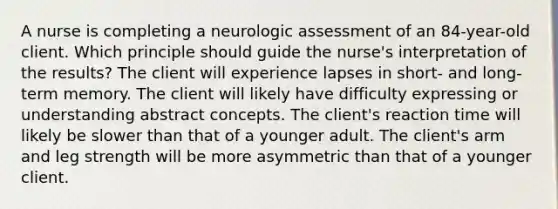 A nurse is completing a neurologic assessment of an 84-year-old client. Which principle should guide the nurse's interpretation of the results? The client will experience lapses in short- and long-term memory. The client will likely have difficulty expressing or understanding abstract concepts. The client's reaction time will likely be slower than that of a younger adult. The client's arm and leg strength will be more asymmetric than that of a younger client.