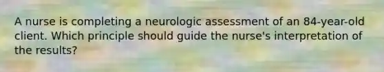 A nurse is completing a neurologic assessment of an 84-year-old client. Which principle should guide the nurse's interpretation of the results?