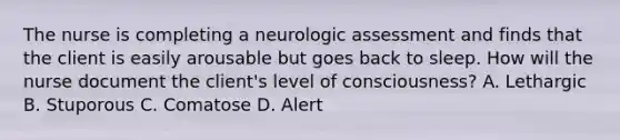 The nurse is completing a neurologic assessment and finds that the client is easily arousable but goes back to sleep. How will the nurse document the client's level of consciousness? A. Lethargic B. Stuporous C. Comatose D. Alert