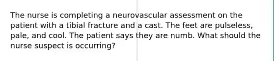 The nurse is completing a neurovascular assessment on the patient with a tibial fracture and a cast. The feet are pulseless, pale, and cool. The patient says they are numb. What should the nurse suspect is occurring?