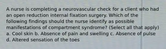 A nurse is completing a neurovascular check for a client who had an open reduction internal fixation surgery. Which of the following findings should the nurse identify as possible manifestations of compartment syndrome? (Select all that apply) a. Cool skin b. Absence of pain and swelling c. Absence of pulse d. Altered sensation of the toes