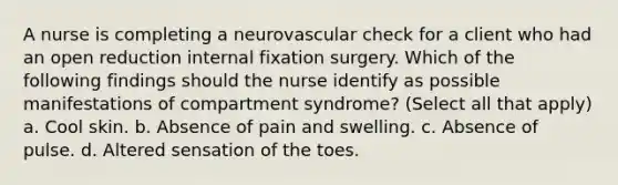 A nurse is completing a neurovascular check for a client who had an open reduction internal fixation surgery. Which of the following findings should the nurse identify as possible manifestations of compartment syndrome? (Select all that apply) a. Cool skin. b. Absence of pain and swelling. c. Absence of pulse. d. Altered sensation of the toes.