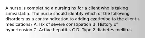 A nurse is completing a nursing hx for a client who is taking simvastatin. The nurse should identify which of the following disorders as a contraindication to adding ezetimibe to the client's medications? A: Hx of severe constipation B: History of hypertension C: Active hepatitis C D: Type 2 diabetes mellitus