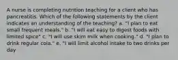 A nurse is completing nutrition teaching for a client who has pancreatitis. Which of the following statements by the client indicates an understanding of the teaching? a. "I plan to eat small frequent meals." b. "I will eat easy to digest foods with limited spice" c. "I will use skim milk when cooking." d. "I plan to drink regular cola." e. "I will limit alcohol intake to two drinks per day