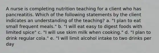 A nurse is completing nutrition teaching for a client who has pancreatitis. Which of the following statements by the client indicates an understanding of the teaching? a. "I plan to eat small frequent meals." b. "I will eat easy to digest foods with limited spice" c. "I will use skim milk when cooking." d. "I plan to drink regular cola." e. "I will limit alcohol intake to two drinks per day