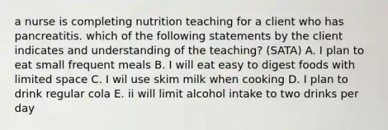 a nurse is completing nutrition teaching for a client who has pancreatitis. which of the following statements by the client indicates and understanding of the teaching? (SATA) A. I plan to eat small frequent meals B. I will eat easy to digest foods with limited space C. I wil use skim milk when cooking D. I plan to drink regular cola E. ii will limit alcohol intake to two drinks per day