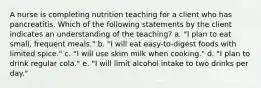 A nurse is completing nutrition teaching for a client who has pancreatitis. Which of the following statements by the client indicates an understanding of the teaching? a. "I plan to eat small, frequent meals." b. "I will eat easy-to-digest foods with limited spice." c. "I will use skim milk when cooking." d. "I plan to drink regular cola." e. "I will limit alcohol intake to two drinks per day."