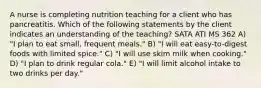 A nurse is completing nutrition teaching for a client who has pancreatitis. Which of the following statements by the client indicates an understanding of the teaching? SATA ATI MS 362 A) "I plan to eat small, frequent meals." B) "I will eat easy-to-digest foods with limited spice." C) "I will use skim milk when cooking." D) "I plan to drink regular cola." E) "I will limit alcohol intake to two drinks per day."