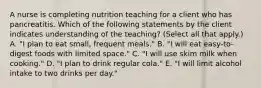 A nurse is completing nutrition teaching for a client who has pancreatitis. Which of the following statements by the client indicates understanding of the teaching? (Select all that apply.) A. "I plan to eat small, frequent meals." B. "I will eat easy-to-digest foods with limited space." C. "I will use skim milk when cooking." D. "I plan to drink regular cola." E. "I will limit alcohol intake to two drinks per day."