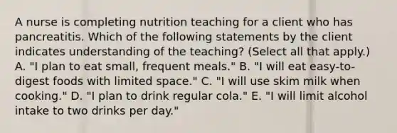 A nurse is completing nutrition teaching for a client who has pancreatitis. Which of the following statements by the client indicates understanding of the teaching? (Select all that apply.) A. "I plan to eat small, frequent meals." B. "I will eat easy-to-digest foods with limited space." C. "I will use skim milk when cooking." D. "I plan to drink regular cola." E. "I will limit alcohol intake to two drinks per day."