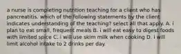 a nurse is completing nutrition teaching for a client who has pancreatitis. which of the following statements by the client indicates understanding of the teaching? select all that apply. A. i plan to eat small, frequent meals B. i will eat easy to digest foods with limited spice C. i will use skim milk when cooking D. i will limit alcohol intake to 2 drinks per day.