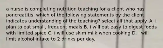 a nurse is completing nutrition teaching for a client who has pancreatitis. which of the following statements by the client indicates understanding of the teaching? select all that apply. A. i plan to eat small, frequent meals B. i will eat easy to digest foods with limited spice C. i will use skim milk when cooking D. i will limit alcohol intake to 2 drinks per day.