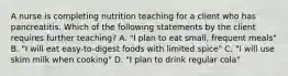 A nurse is completing nutrition teaching for a client who has pancreatitis. Which of the following statements by the client requires further teaching? A. "I plan to eat small, frequent meals" B. "I will eat easy-to-digest foods with limited spice" C. "I will use skim milk when cooking" D. "I plan to drink regular cola"