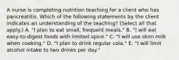 A nurse is completing nutrition teaching for a client who has pancreatitis. Which of the following statements by the client indicates an understanding of the teaching? (Select all that apply.) A. "I plan to eat small, frequent meals." B. "I will eat easy‑to‑digest foods with limited spice." C. "I will use skim milk when cooking." D. "I plan to drink regular cola." E. "I will limit alcohol intake to two drinks per day."